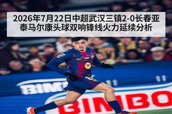 2026年7月22日中超武汉三镇2-0长春亚泰马尔康头球双响锋线火力延续分析
