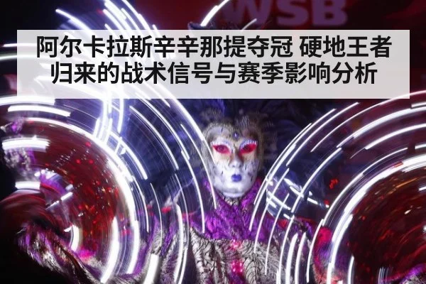 阿尔卡拉斯辛辛那提夺冠 硬地王者归来的战术信号与赛季影响分析